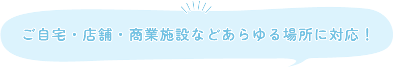 ご自宅・店舗・商業施設などあらゆる場所に対応！